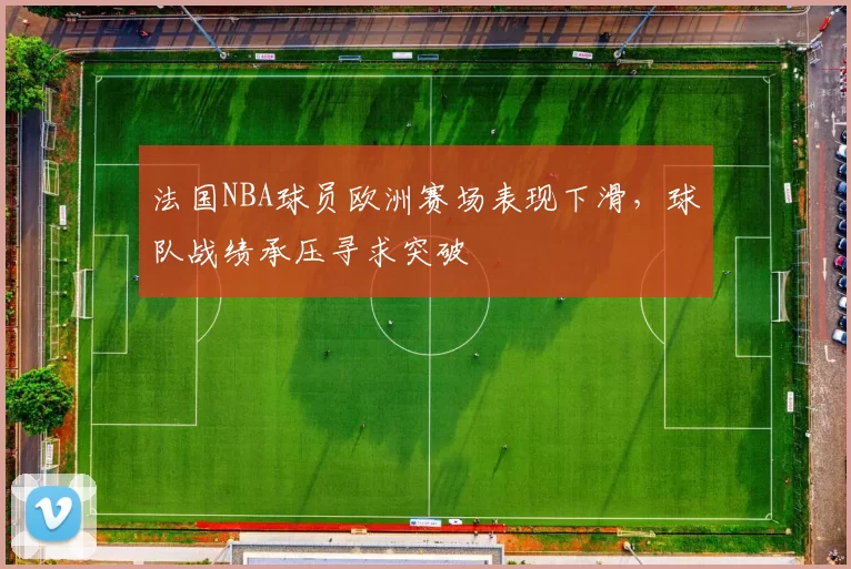 法国NBA球员欧洲赛场表现下滑,球队战绩承压寻求突破