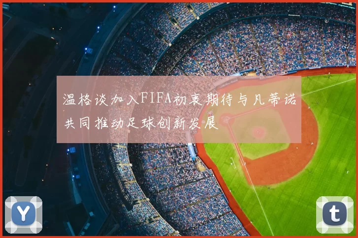 温格谈加入FIFA初衷期待与凡蒂诺共同推动足球创新发展