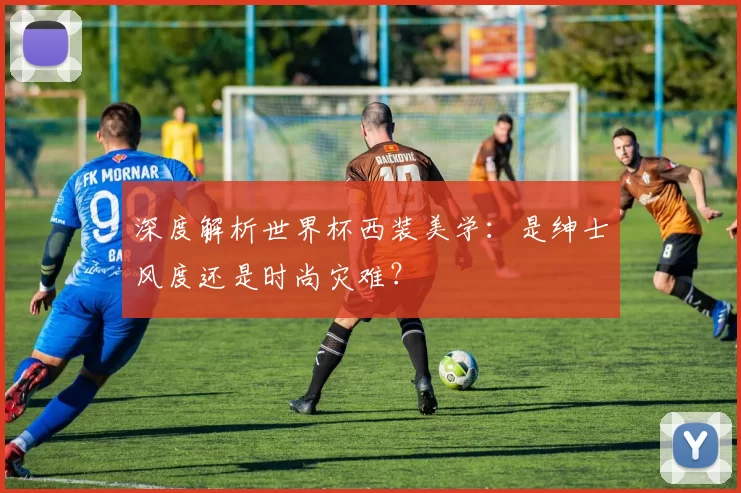 深度解析世界杯西装美学:是绅士风度还是时尚灾难?
