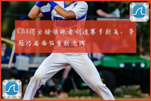 CBA得分榜领跑者创造赛季新高，争冠格局面临重新洗牌